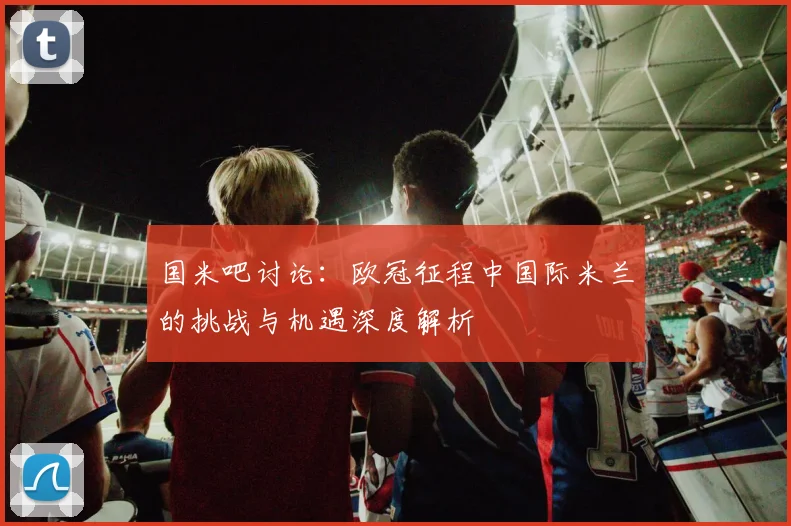 国米吧讨论:欧冠征程中国际米兰的挑战与机遇深度解析