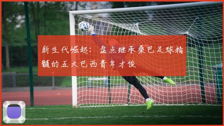 新生代崛起:盘点继承桑巴足球精髓的五大巴西青年才俊
