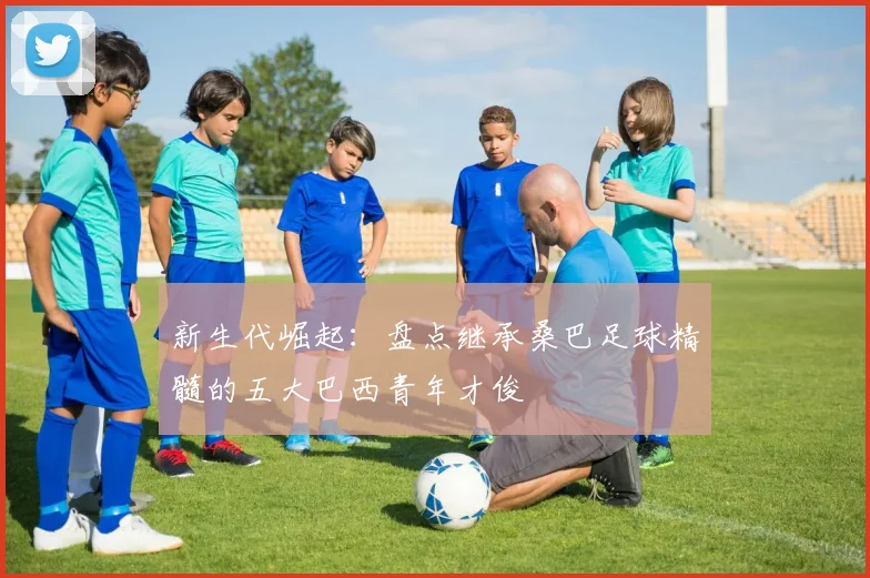 新生代崛起：盘点继承桑巴足球精髓的五大巴西青年才俊