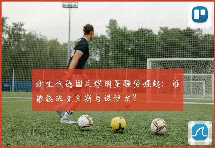 新生代德国足球明星强势崛起：谁能接班克罗斯与诺伊尔？