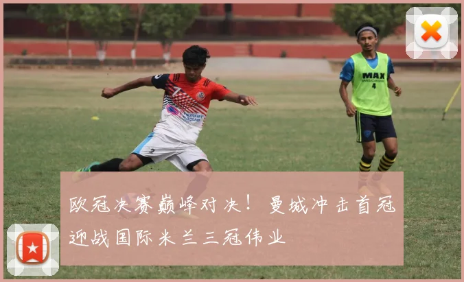 欧冠决赛巅峰对决！曼城冲击首冠迎战国际米兰三冠伟业