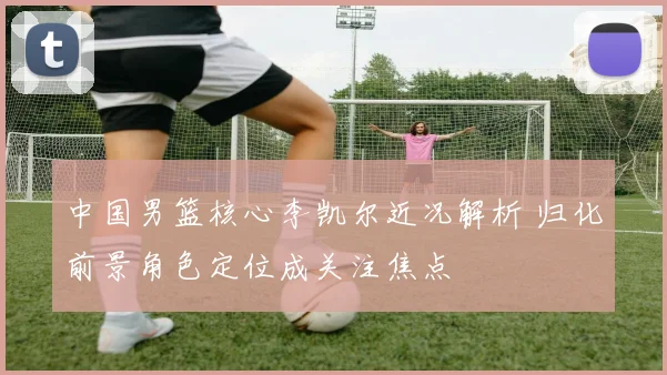 中国男篮核心李凯尔近况解析 归化前景角色定位成关注焦点