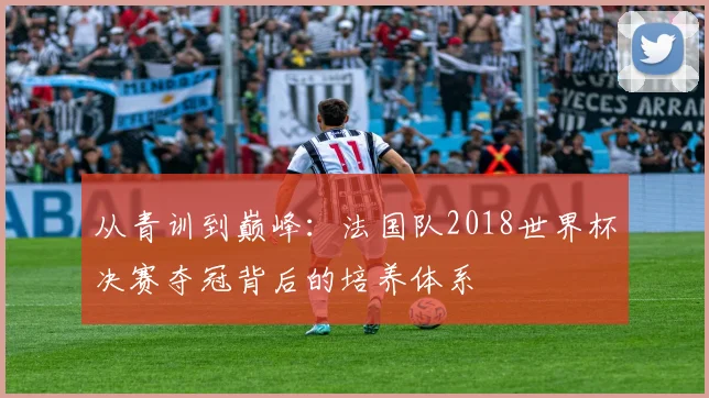 从青训到巅峰：法国队2018世界杯决赛夺冠背后的培养体系