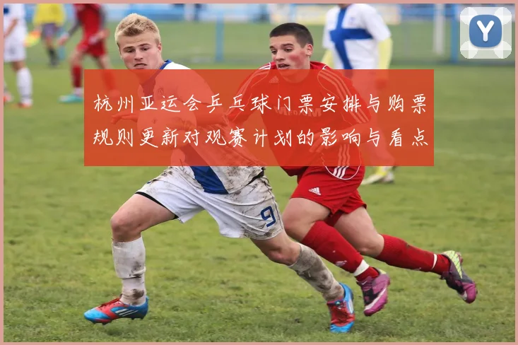 杭州亚运会乒乓球门票安排与购票规则更新对观赛计划的影响与看点
