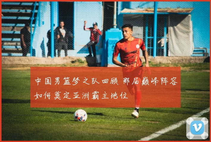 中国男篮梦之队回顾 那届巅峰阵容如何奠定亚洲霸主地位