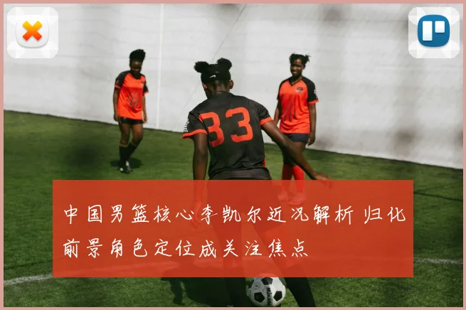 中国男篮核心李凯尔近况解析 归化前景角色定位成关注焦点