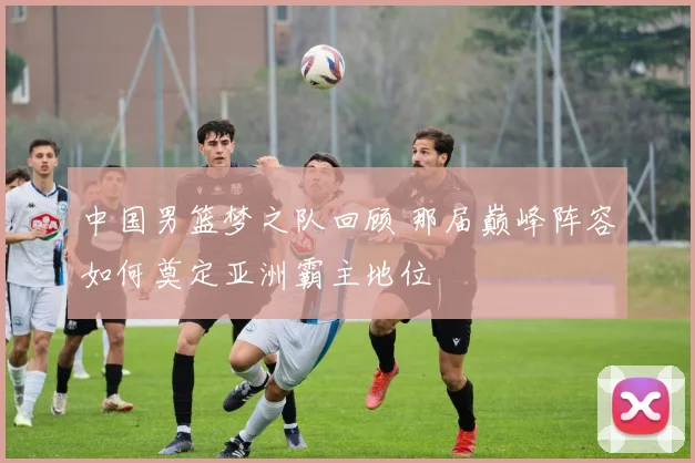 中国男篮梦之队回顾 那届巅峰阵容如何奠定亚洲霸主地位