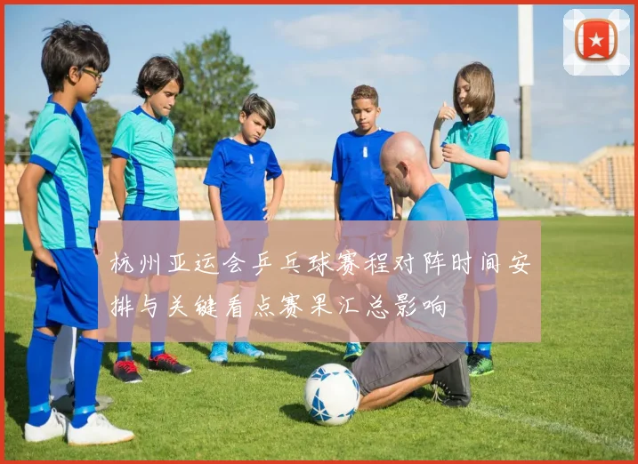 杭州亚运会乒乓球赛程对阵时间安排与关键看点赛果汇总影响