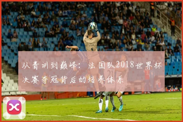 从青训到巅峰：法国队2018世界杯决赛夺冠背后的培养体系
