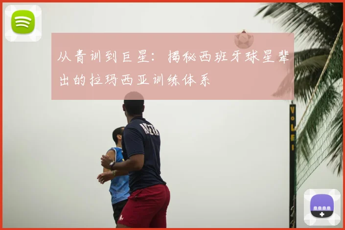从青训到巨星：揭秘西班牙球星辈出的拉玛西亚训练体系
