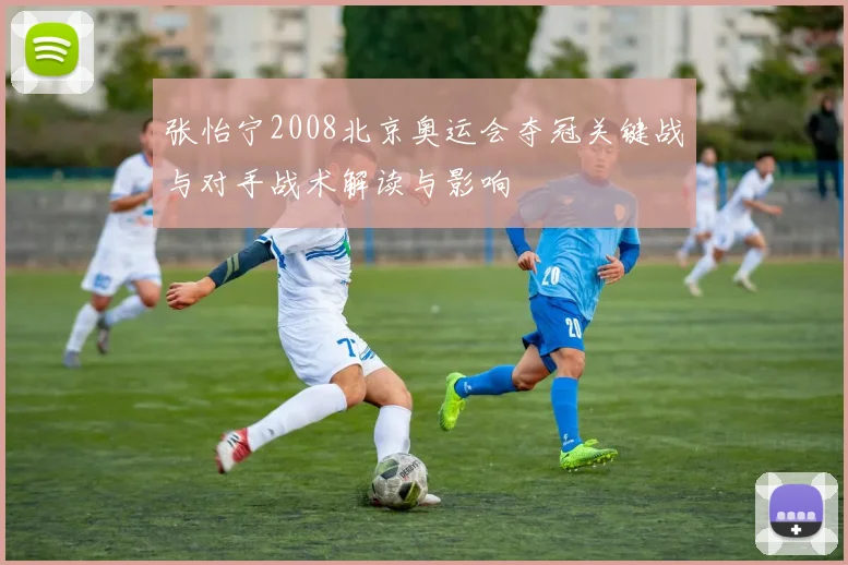 张怡宁2008北京奥运会夺冠关键战与对手战术解读与影响