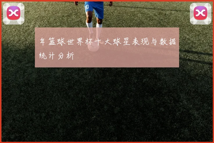 年篮球世界杯十大球星表现与数据统计分析