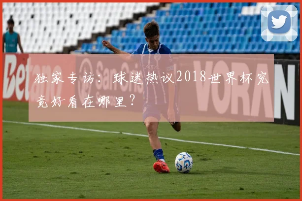 独家专访：球迷热议2018世界杯究竟好看在哪里？