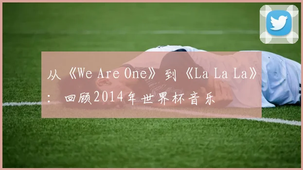 从《We Are One》到《La La La》:回顾2014年世界杯音乐