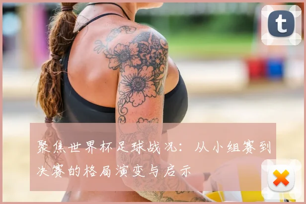 聚焦世界杯足球战况:从小组赛到决赛的格局演变与启示
