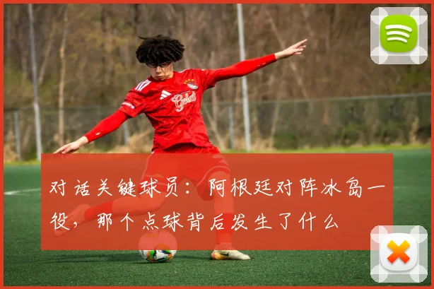 对话关键球员:阿根廷对阵冰岛一役,那个点球背后发生了什么