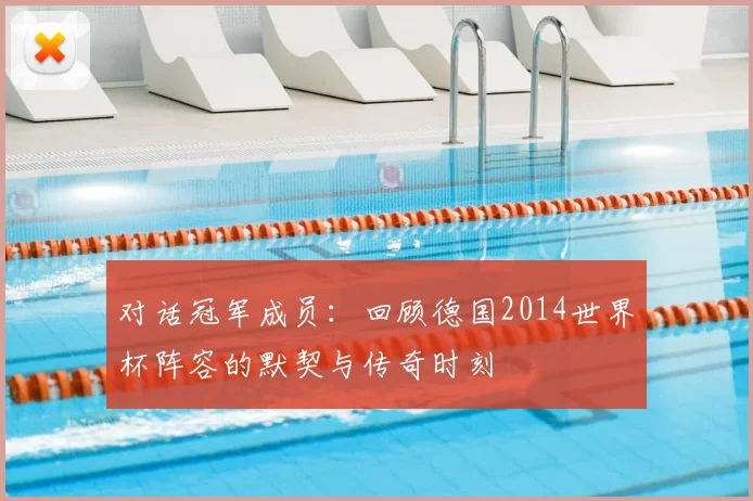 对话冠军成员:回顾德国2014世界杯阵容的默契与传奇时刻