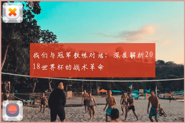 我们与冠军教练对话:深度解析2018世界杯的战术革命