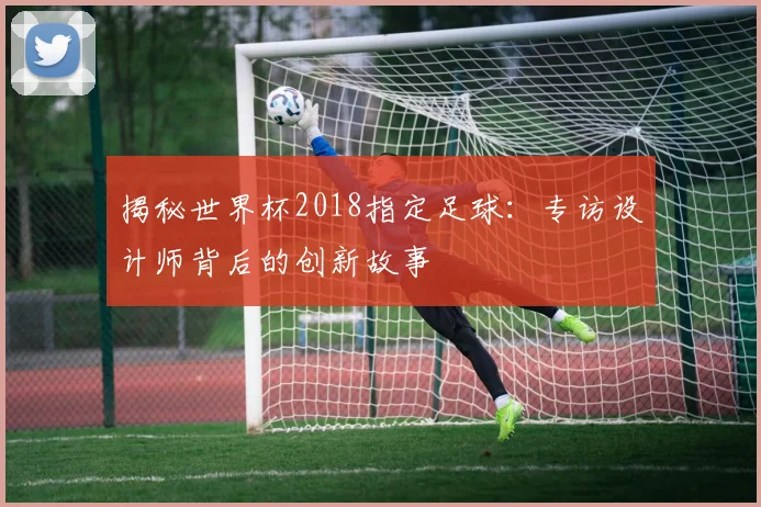 揭秘世界杯2018指定足球:专访设计师背后的创新故事