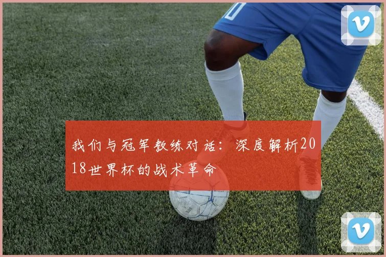 我们与冠军教练对话:深度解析2018世界杯的战术革命