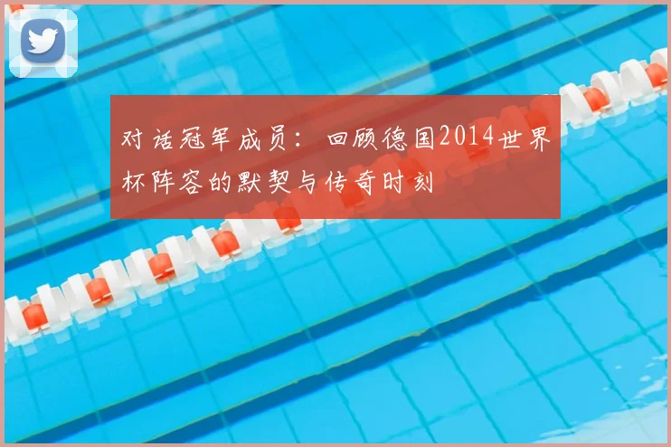 对话冠军成员:回顾德国2014世界杯阵容的默契与传奇时刻