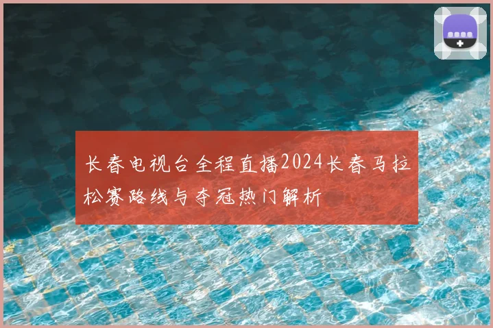 长春电视台全程直播2024长春马拉松赛路线与夺冠热门解析